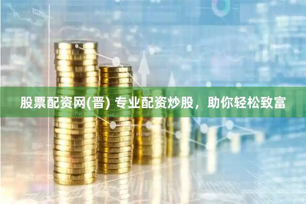 股票配资网(晋) 专业配资炒股，助你轻松致富